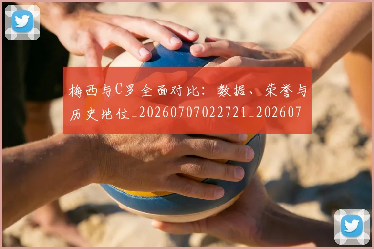 梅西与C罗全面对比：数据、荣誉与历史地位_20260707022721_20260731180058