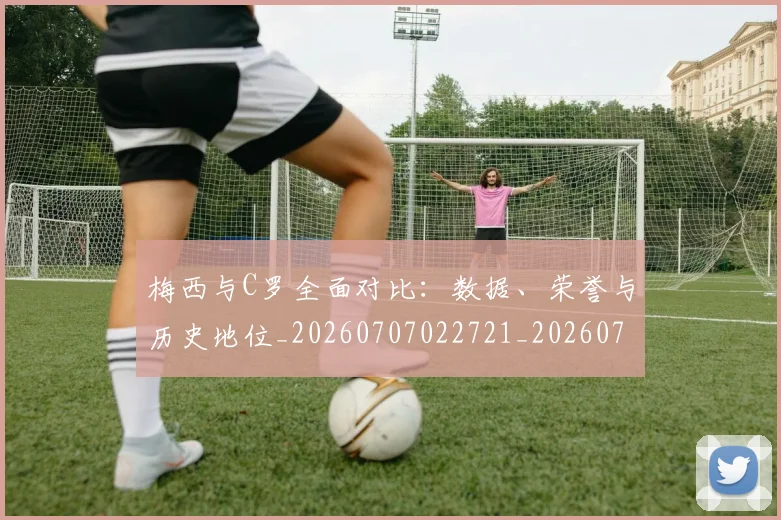 梅西与C罗全面对比:数据、荣誉与历史地位_20260707022721_20260731180058