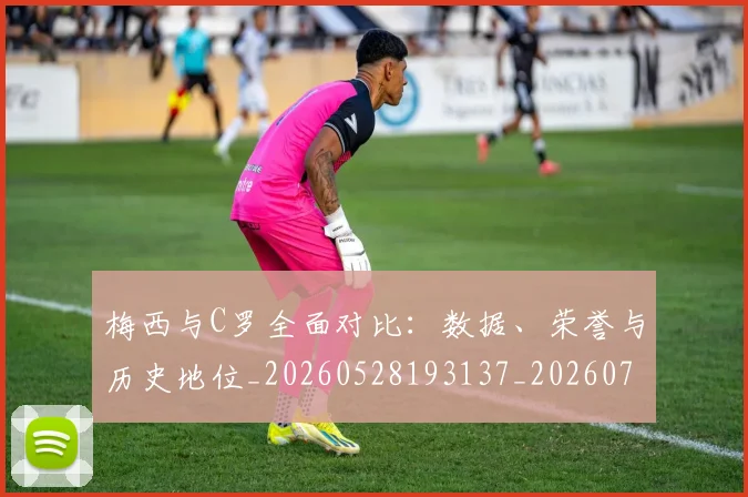 梅西与C罗全面对比:数据、荣誉与历史地位_20260528193137_20260731180055