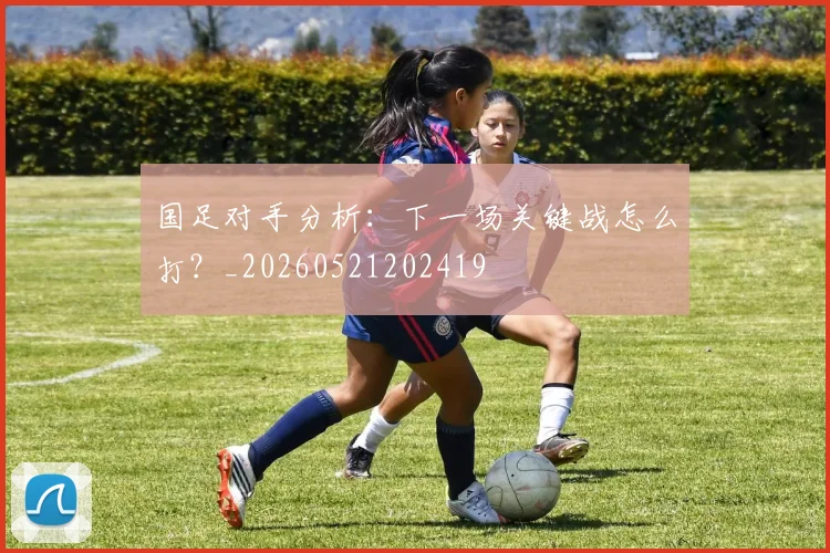 国足对手分析:下一场关键战怎么打?_20260521202419