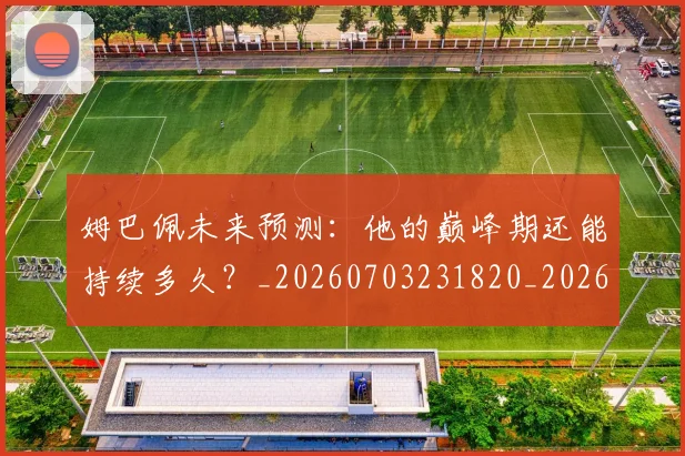 姆巴佩未来预测：他的巅峰期还能持续多久？_20260703231820_20260720185916