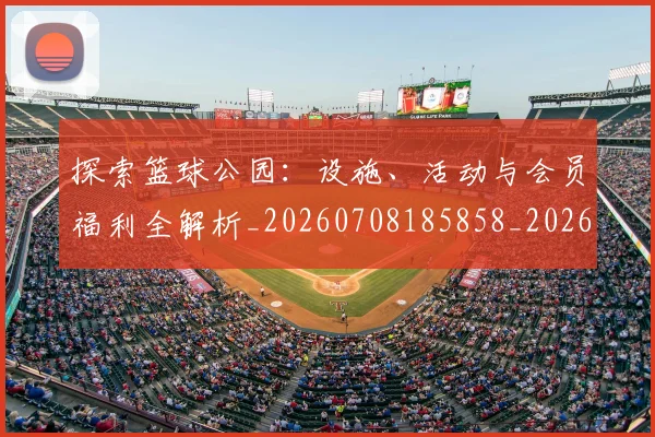 探索篮球公园：设施、活动与会员福利全解析_20260708185858_20260723183920