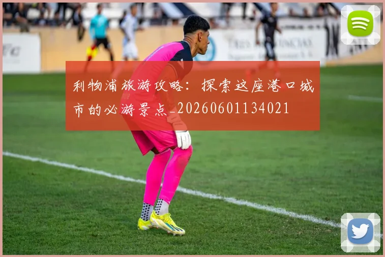 利物浦旅游攻略：探索这座港口城市的必游景点_20260601134021