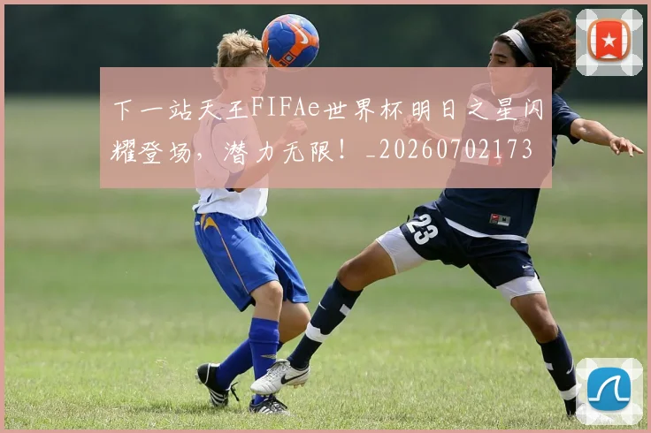 下一站天王FIFAe世界杯明日之星闪耀登场，潜力无限！_20260702173208